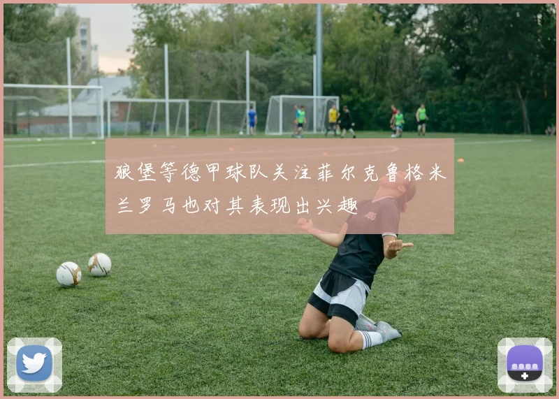 狼堡等德甲球队关注菲尔克鲁格米兰罗马也对其表现出兴趣