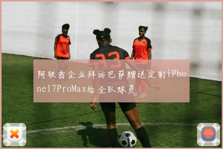 阿联酋企业拜访巴萨赠送定制iPhone17ProMax给全队球员