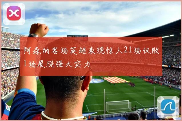 阿森纳客场英超表现惊人21场仅败1场展现强大实力