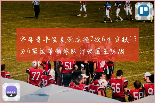 字母哥半场表现惊艳7投6中贡献15分6篮板带领球队打破国王防线
