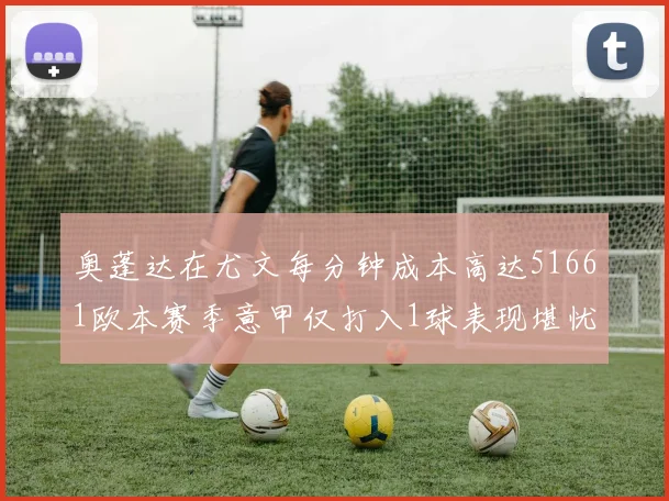 奥蓬达在尤文每分钟成本高达51661欧本赛季意甲仅打入1球表现堪忧