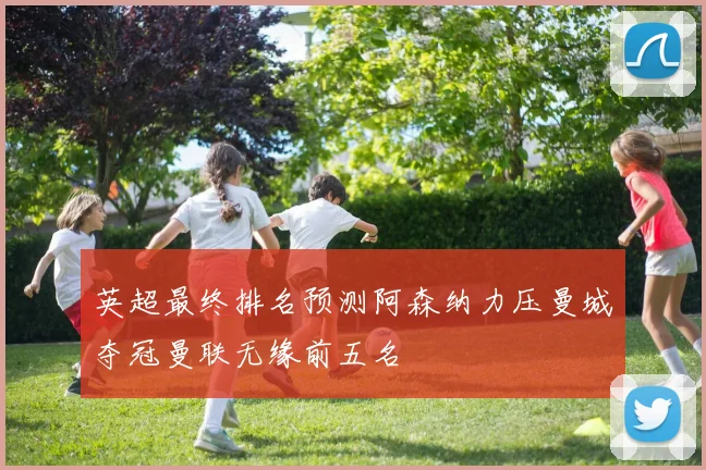 英超最终排名预测阿森纳力压曼城夺冠曼联无缘前五名