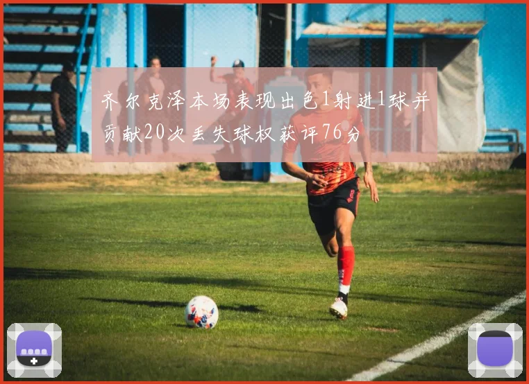 齐尔克泽本场表现出色1射进1球并贡献20次丢失球权获评76分