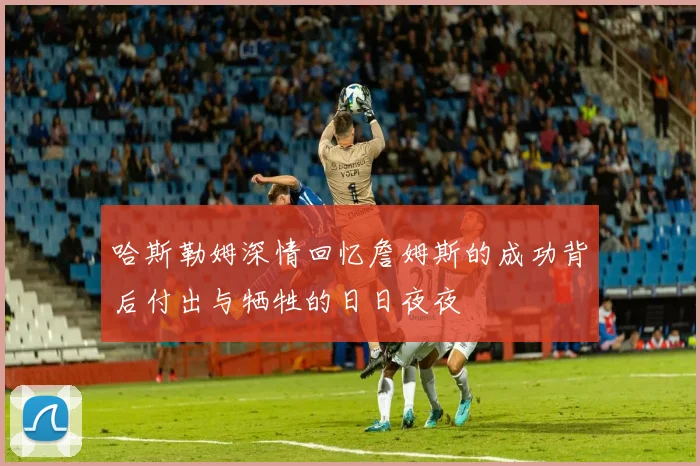 哈斯勒姆深情回忆詹姆斯的成功背后付出与牺牲的日日夜夜