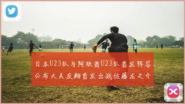 日本U23队与阿联酋U23队首发阵容公布大关友翔首发出战佐藤龙之介替补待命