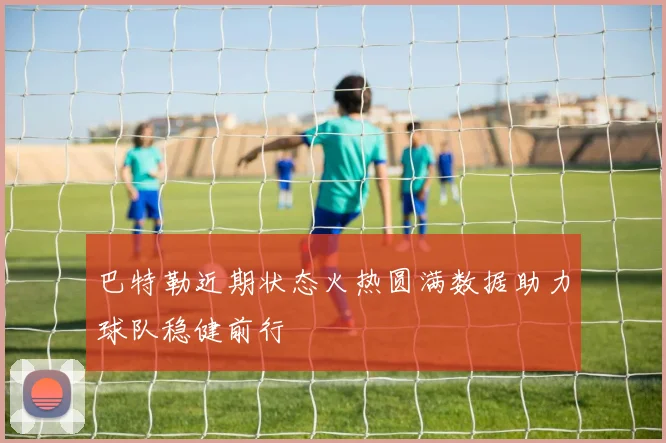巴特勒近期状态火热圆满数据助力球队稳健前行