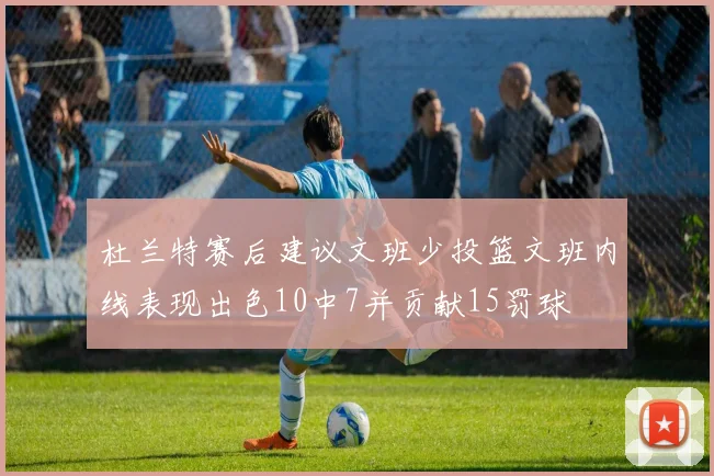 杜兰特赛后建议文班少投篮文班内线表现出色10中7并贡献15罚球