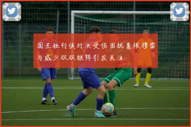 国王独行侠对决受伤困扰基根穆雷与威少双双缺阵引发关注