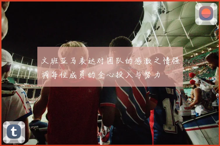 文班亚马表达对团队的感激之情强调每位成员的全心投入与努力